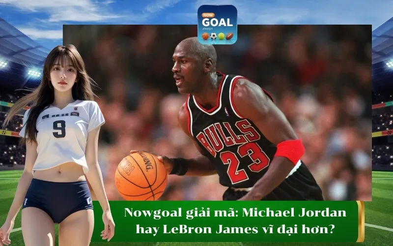 Nowgoal giải mã Michael Jordan hay LeBron James vĩ đại hơn